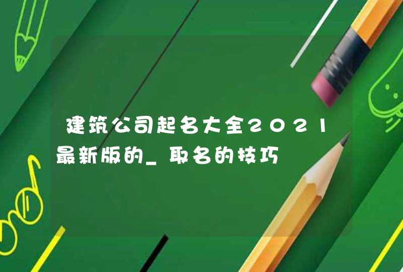 建筑公司起名大全2021最新版的_取名的技巧,第1张