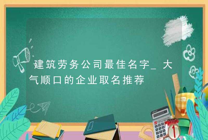 建筑劳务公司最佳名字_大气顺口的企业取名推荐,第1张