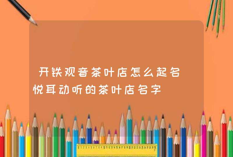 开铁观音茶叶店怎么起名_悦耳动听的茶叶店名字,第1张