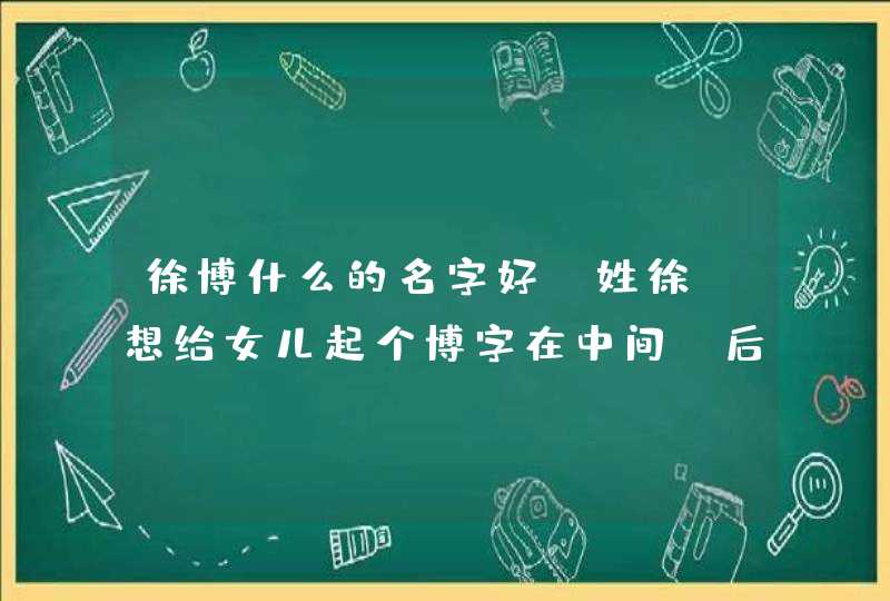 徐博什么的名字好，姓徐，想给女儿起个博字在中间，后面起个什么字较好，谢谢了！拜托,第1张