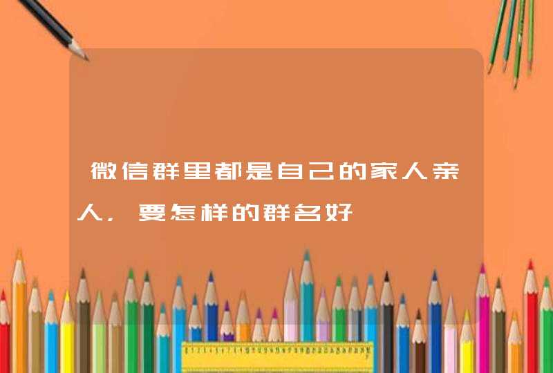 微信群里都是自己的家人亲人，要怎样的群名好,第1张