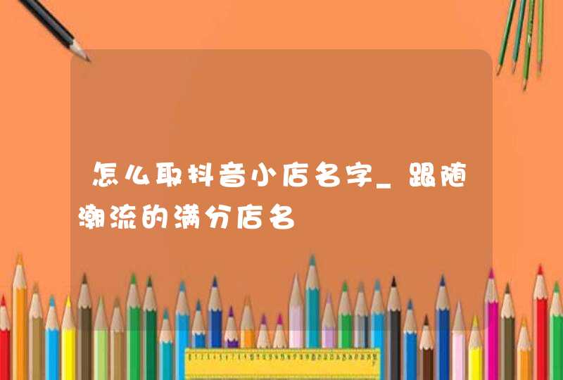 怎么取抖音小店名字_跟随潮流的满分店名,第1张