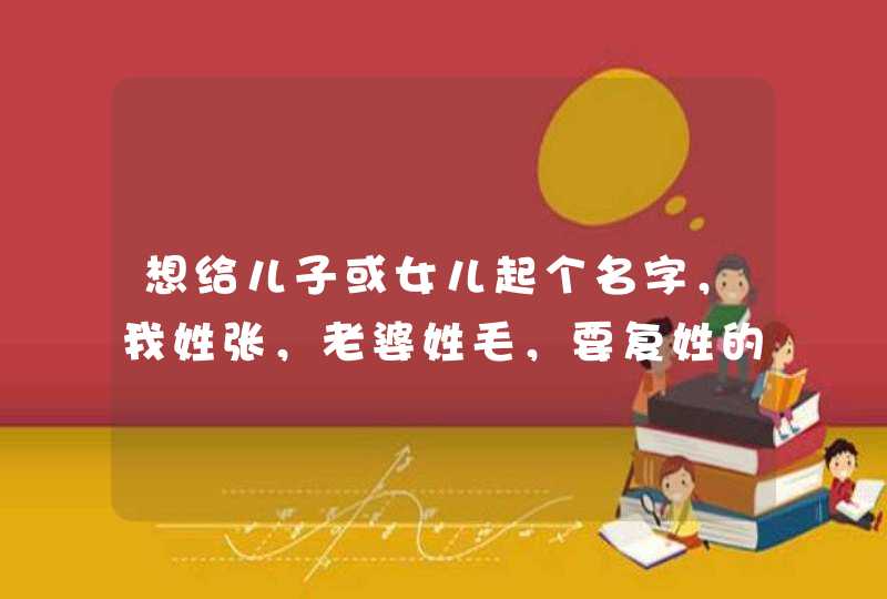 想给儿子或女儿起个名字，我姓张，老婆姓毛，要复姓的,如:张毛......谢谢！,第1张