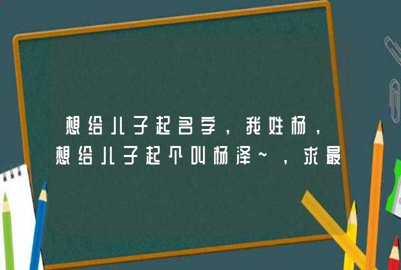 想给儿子起名字，我姓杨，想给儿子起个叫杨泽~，求最后一个字，重谢，我QQ504490，要求好听有意义,第1张