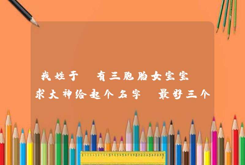 我姓于 有三胞胎女宝宝 求大神给起个名字。最好三个名字能有关联谢谢！,第1张