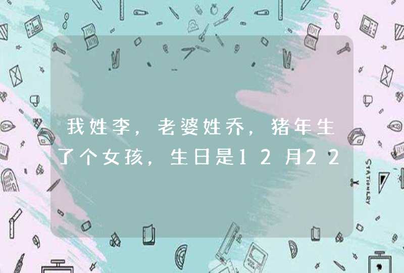 我姓李，老婆姓乔，猪年生了个女孩，生日是12月22，不知道怎么取名字，望大家取个好名。,第1张