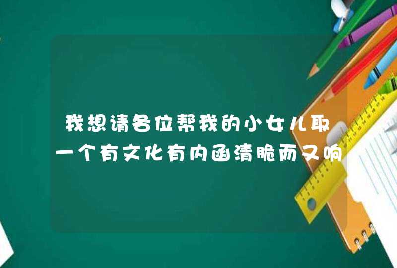 我想请各位帮我的小女儿取一个有文化有内函清脆而又响亮的名字。麻烦各位开动脑筋了。在此先谢谢各位了。,第1张