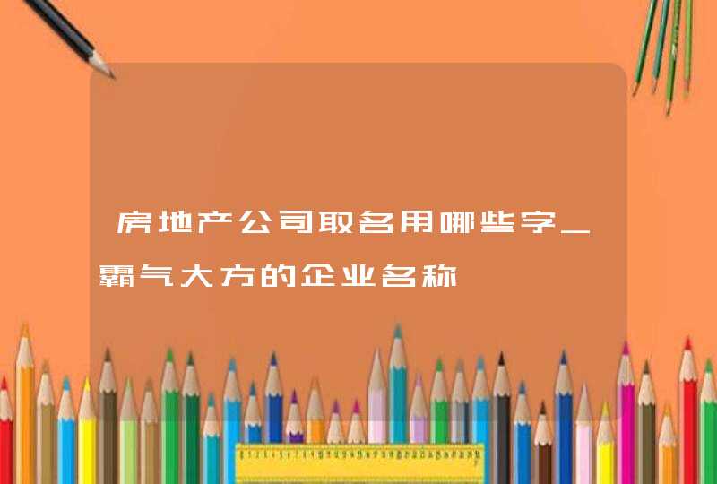 房地产公司取名用哪些字_霸气大方的企业名称,第1张