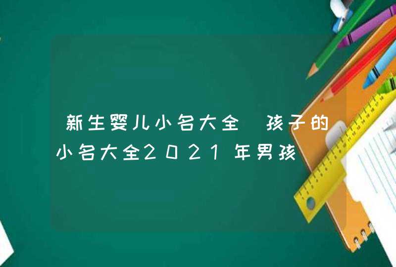 新生婴儿小名大全_孩子的小名大全2021年男孩,第1张