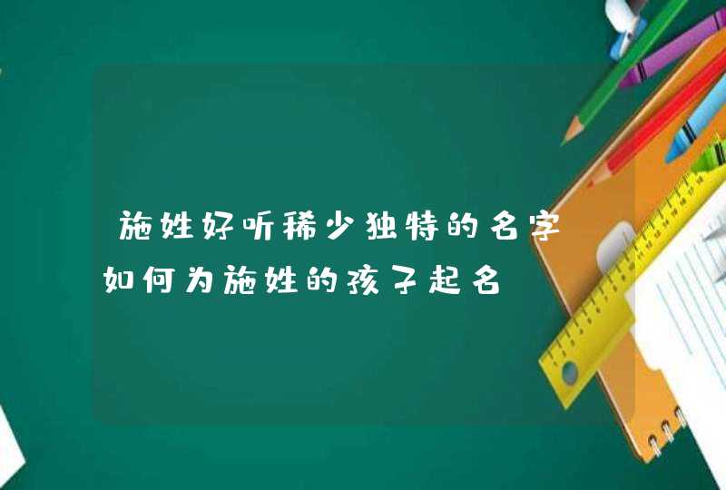 施姓好听稀少独特的名字_如何为施姓的孩子起名,第1张