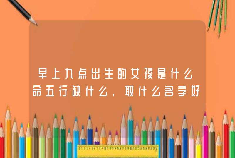 早上九点出生的女孩是什么命五行缺什么,取什么名字好,第1张