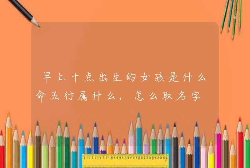 早上十点出生的女孩是什么命五行属什么,怎么取名字,第1张