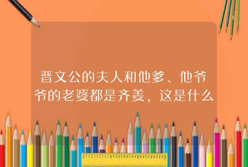 晋文公的夫人和他爹、他爷爷的老婆都是齐姜，这是什么关系？,第1张