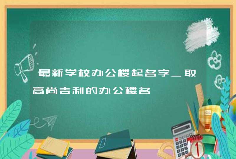 最新学校办公楼起名字_取高尚吉利的办公楼名,第1张
