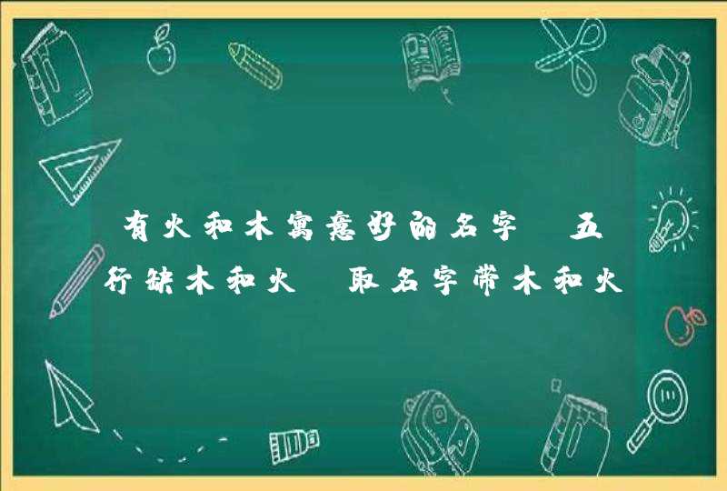 有火和木寓意好的名字,五行缺木和火,取名字带木和火有那些名字女孩用的想找个有涵义的,第1张