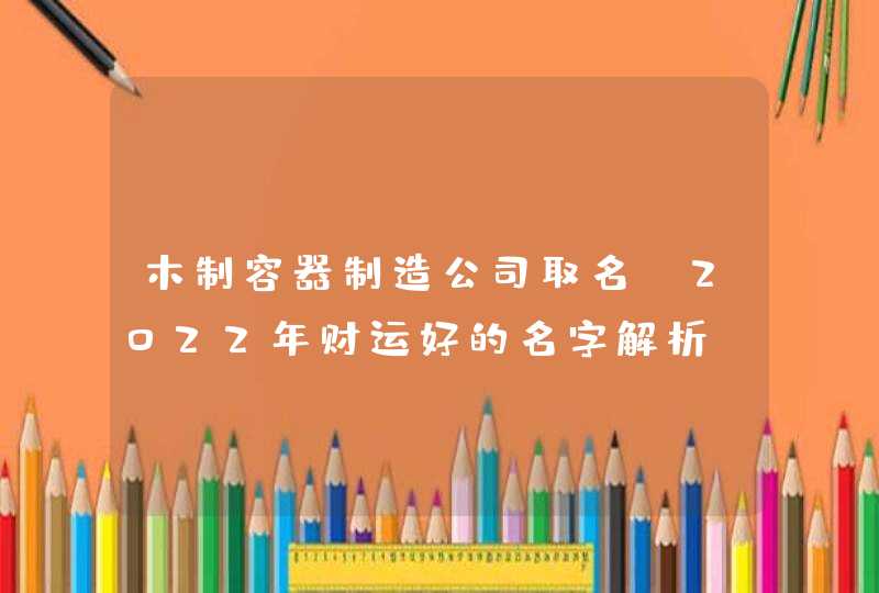 木制容器制造公司取名_2022年财运好的名字解析,第1张