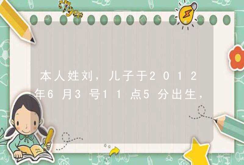 本人姓刘，儿子于2012年6月3号11点5分出生，结合生辰八字取什么名字好呢,第1张