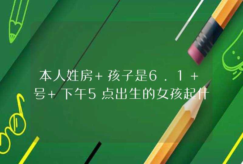 本人姓房 孩子是6.1 号 下午5点出生的女孩起什么名字好呢？,第1张