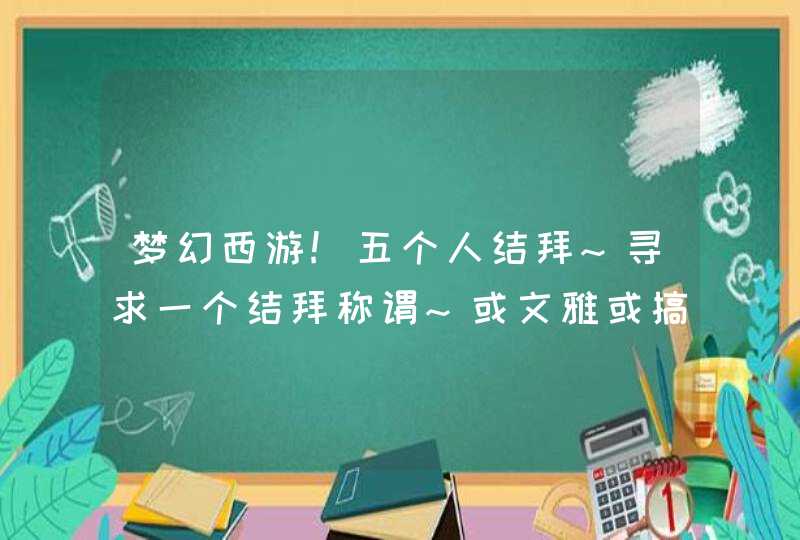 梦幻西游!五个人结拜~寻求一个结拜称谓~或文雅或搞笑 ~请各位大侠多多帮忙,第1张