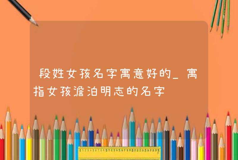 段姓女孩名字寓意好的_寓指女孩澹泊明志的名字,第1张