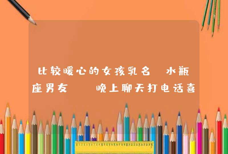 比较暖心的女孩乳名,水瓶座男友。。晚上聊天打电话喜欢说一些暖心的话，比较热情放的开，可是跟我在一起的时候总是一本正经，,第1张