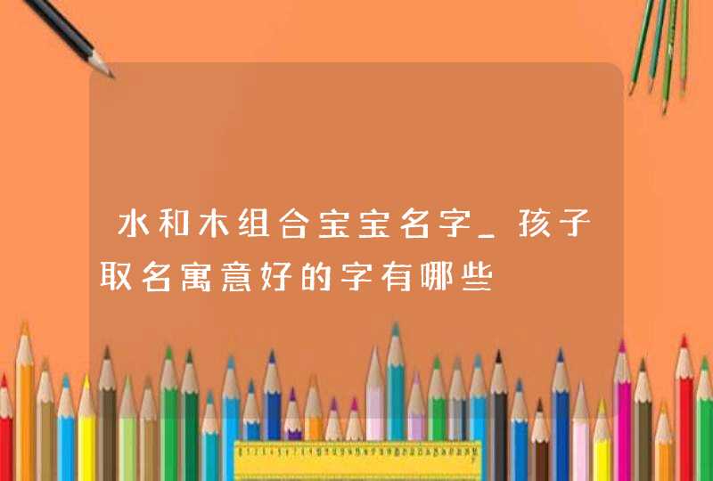 水和木组合宝宝名字_孩子取名寓意好的字有哪些,第1张