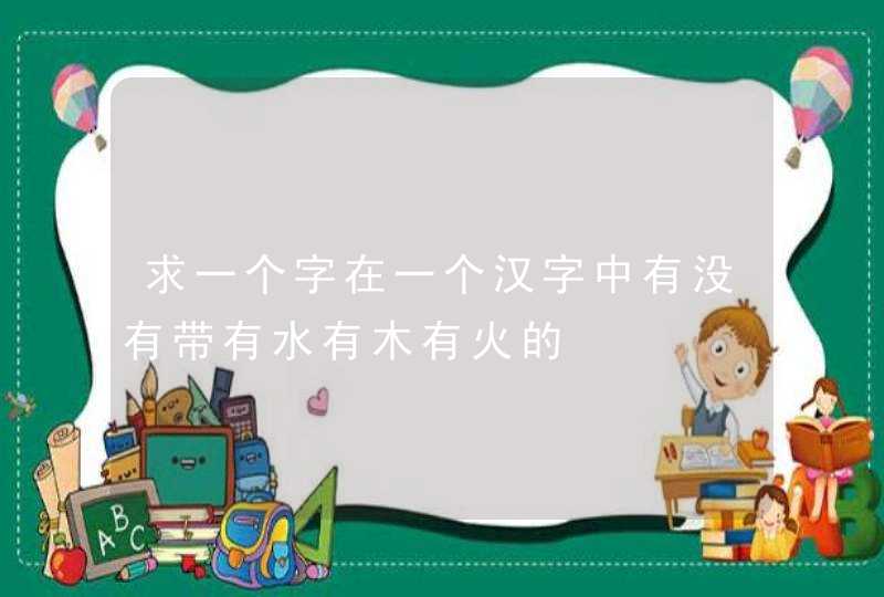 求一个字在一个汉字中有没有带有水有木有火的,第1张