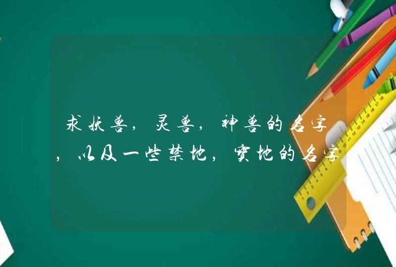 求妖兽,灵兽,神兽的名字，以及一些禁地，宝地的名字，写仙侠小说用，,第1张