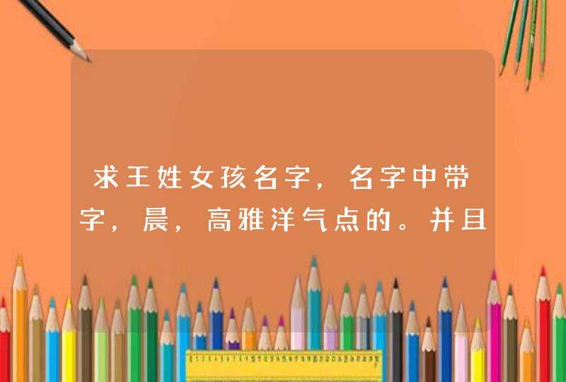 求王姓女孩名字，名字中带字，晨，高雅洋气点的。并且还要顺口。最好能多起几个。有选择。,第1张