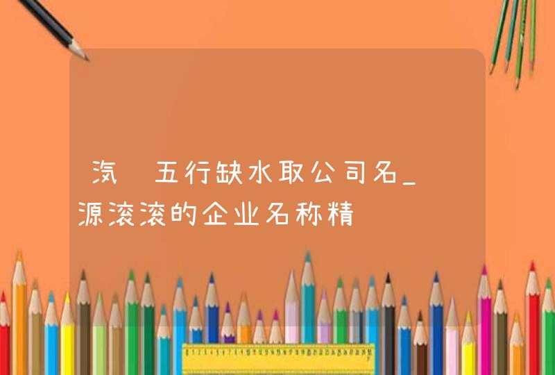 汽车五行缺水取公司名_财源滚滚的企业名称精选,第1张