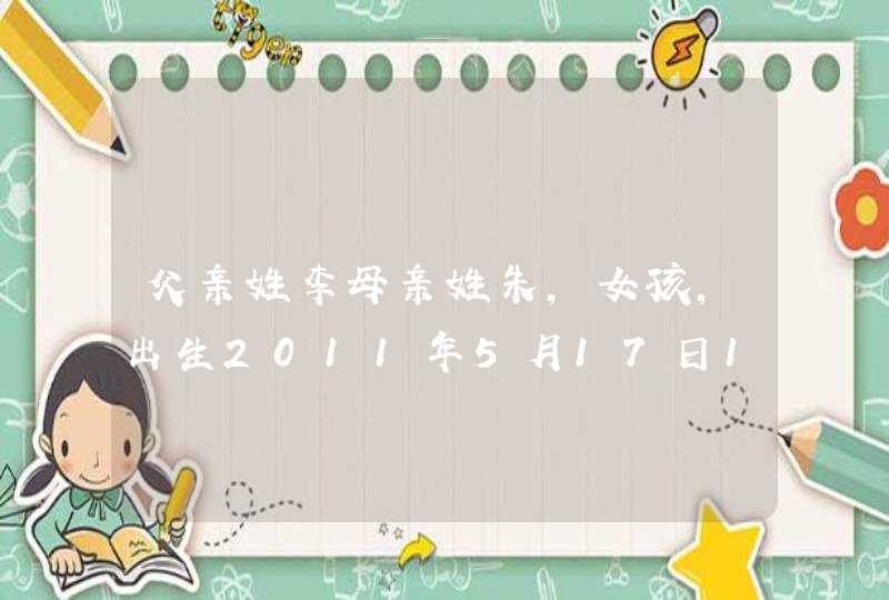 父亲姓李母亲姓朱，女孩，出生2011年5月17日15时零5分。请给起个好听的名字。谢谢。,第1张