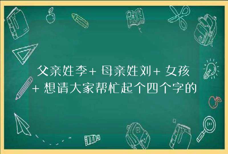 父亲姓李 母亲姓刘 女孩 想请大家帮忙起个四个字的名字 谢谢了 着急啊,第1张