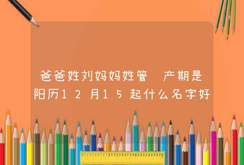 爸爸姓刘妈妈姓管预产期是阳历12月15起什么名字好，男孩女孩都要！,第1张