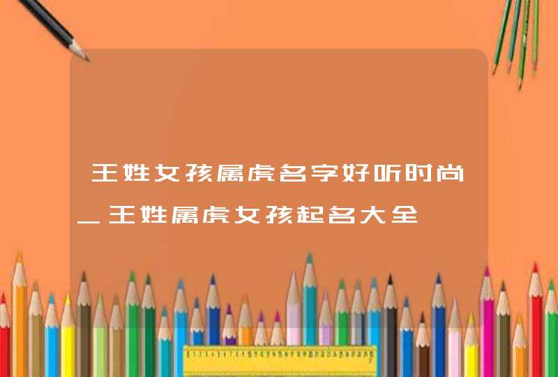 王姓女孩属虎名字好听时尚_王姓属虎女孩起名大全,第1张