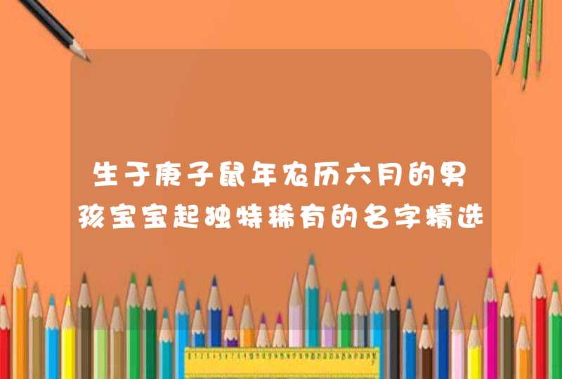 生于庚子鼠年农历六月的男孩宝宝起独特稀有的名字精选,第1张