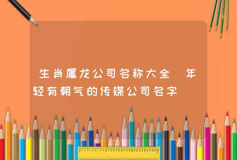 生肖属龙公司名称大全_年轻有朝气的传媒公司名字,第1张