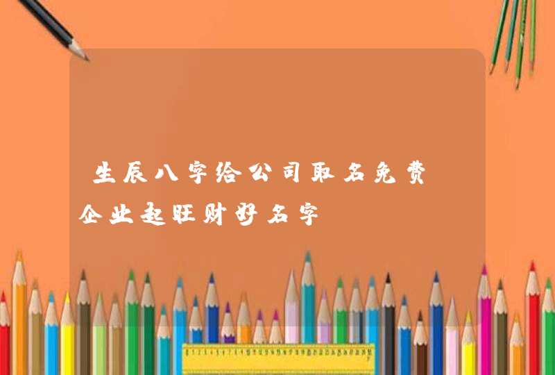 生辰八字给公司取名免费_企业起旺财好名字,第1张