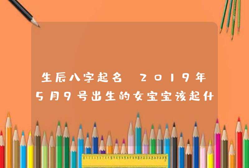 生辰八字起名：2019年5月9号出生的女宝宝该起什么名，五行属什么,第1张