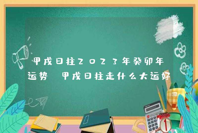 甲戌日柱2023年癸卯年运势_甲戌日柱走什么大运好,第1张