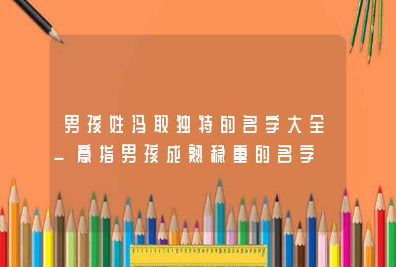 男孩姓冯取独特的名字大全_意指男孩成熟稳重的名字,第1张