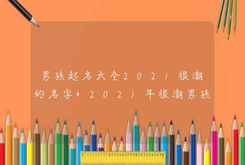 男孩起名大全2021很潮的名字 2021年很潮男孩起名大全,第1张