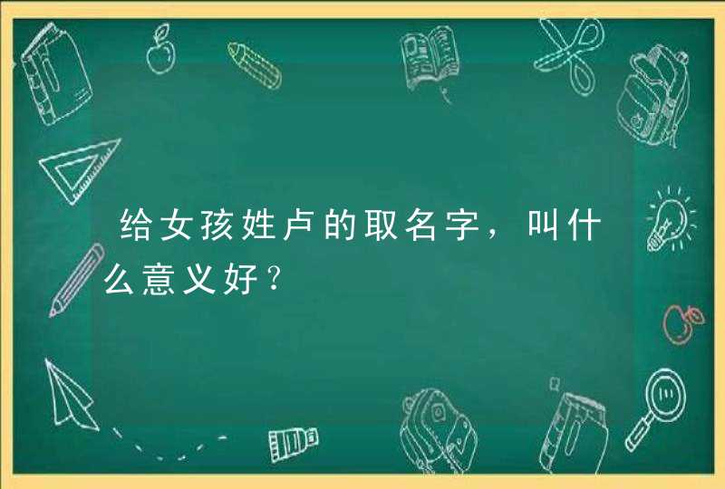 给女孩姓卢的取名字，叫什么意义好？,第1张