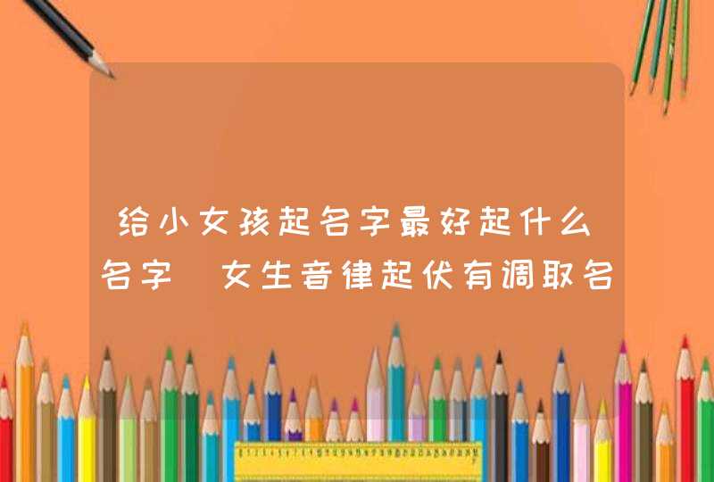 给小女孩起名字最好起什么名字_女生音律起伏有调取名,第1张
