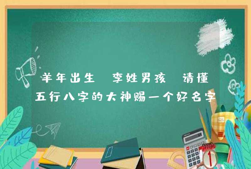 羊年出生，李姓男孩，请懂五行八字的大神赐一个好名字吧！！！,第1张