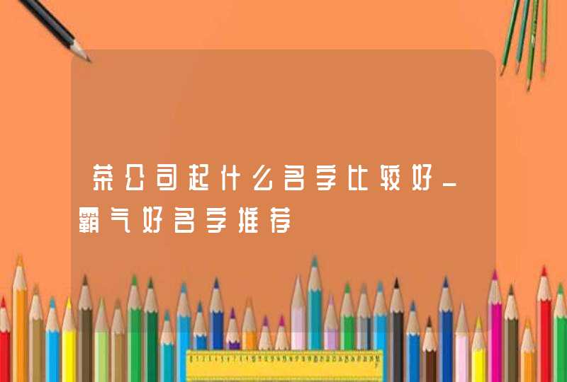 茶公司起什么名字比较好_霸气好名字推荐,第1张