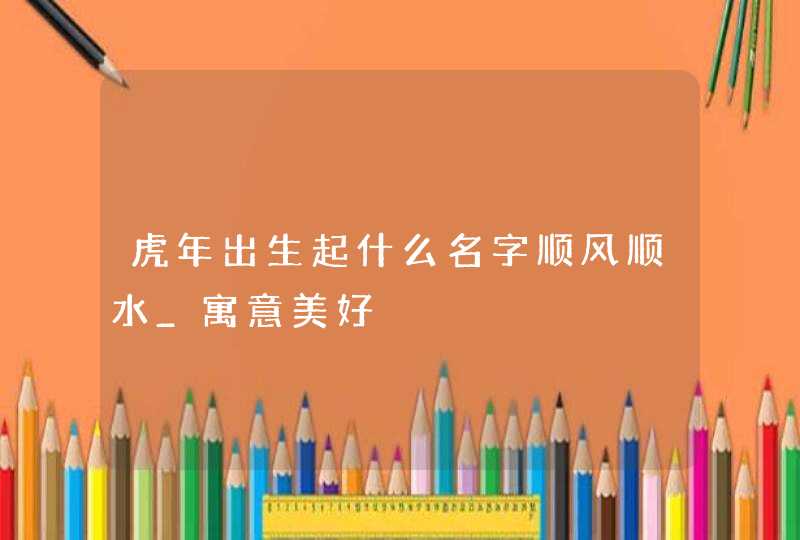虎年出生起什么名字顺风顺水_寓意美好,第1张