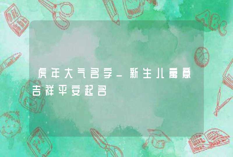 虎年大气名字_新生儿寓意吉祥平安起名,第1张
