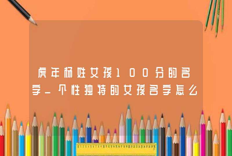 虎年杨姓女孩100分的名字_个性独特的女孩名字怎么起,第1张