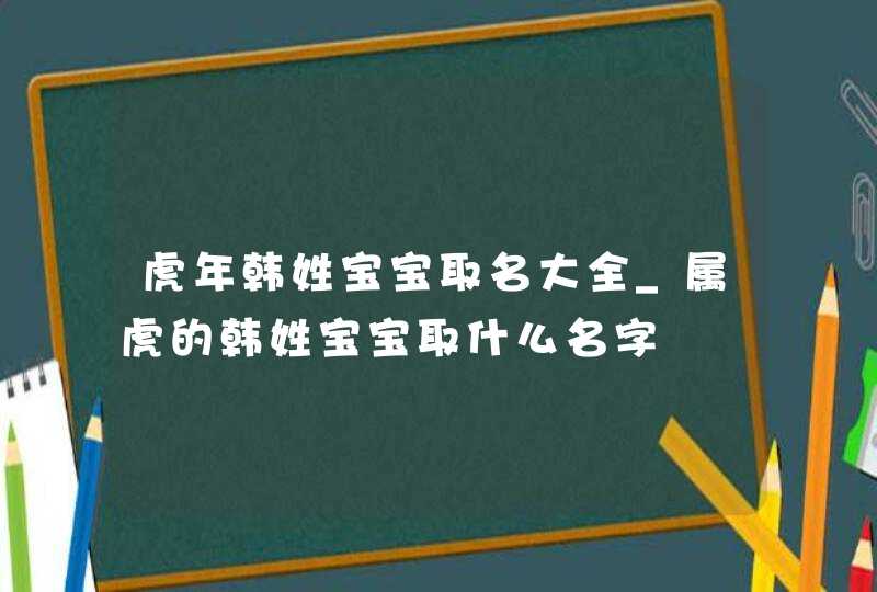 虎年韩姓宝宝取名大全_属虎的韩姓宝宝取什么名字,第1张