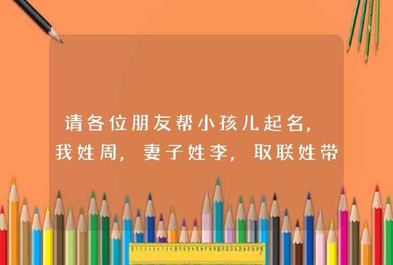 请各位朋友帮小孩儿起名,我姓周,妻子姓李,取联姓带名三个字的.谢谢大家!,第1张